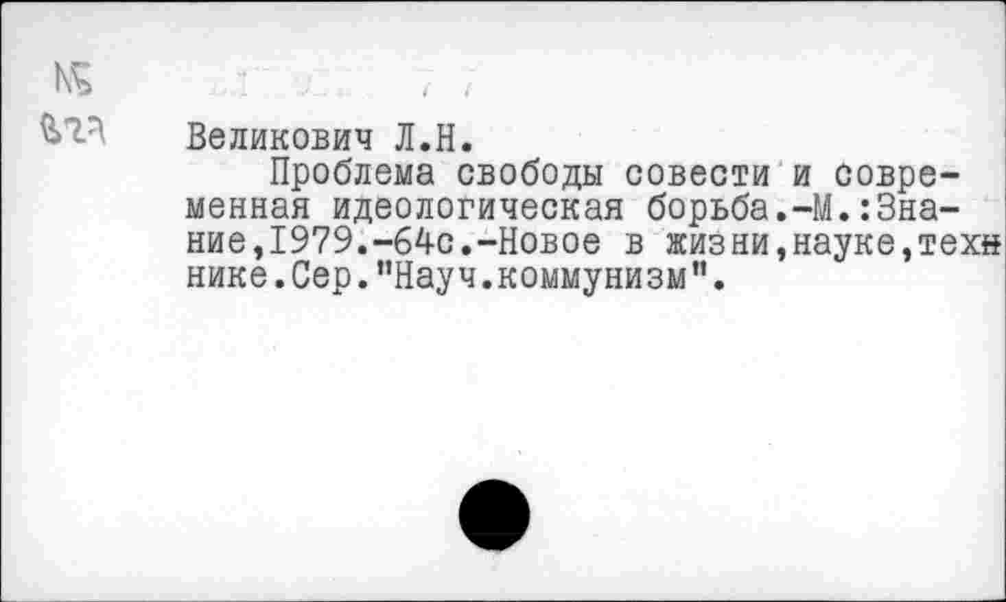 ﻿Великович Л.Н.
Проблема свободы совести и современная идеологическая борьба.-М.Знание,1979.-64с.-Новое в жизни,науке,техн нике. Сер. ’’Науч. коммунизм ”.